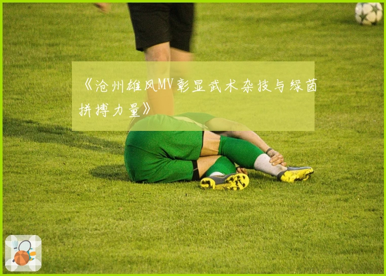 《沧州雄风MV彰显武术杂技与绿茵拼搏力量》