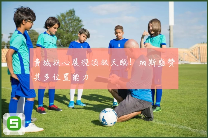 费城核心展现顶级天赋!纳斯盛赞其多位置能力