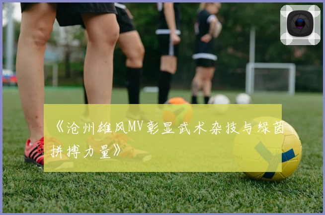 《沧州雄风MV彰显武术杂技与绿茵拼搏力量》