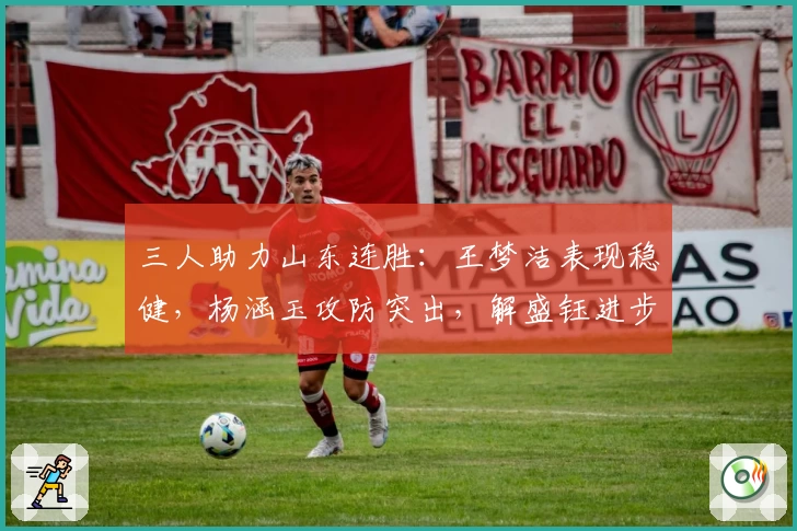 三人助力山东连胜：王梦洁表现稳健，杨涵玉攻防突出，解盛钰进步显著