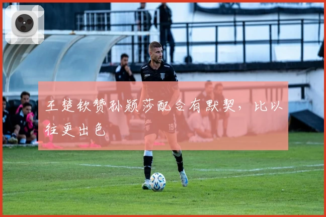 王楚钦赞孙颖莎配合有默契,比以往更出色