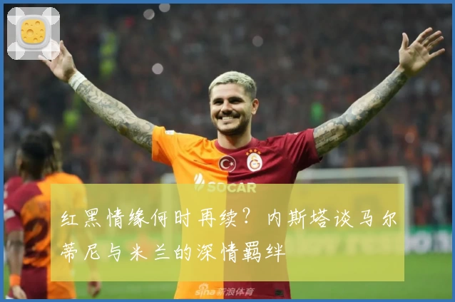 红黑情缘何时再续？内斯塔谈马尔蒂尼与米兰的深情羁绊