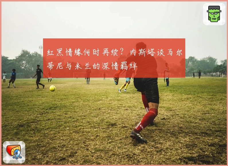 红黑情缘何时再续？内斯塔谈马尔蒂尼与米兰的深情羁绊