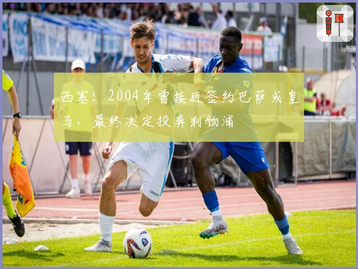 西塞：2004年曾接近签约巴萨或皇马，最终决定投奔利物浦