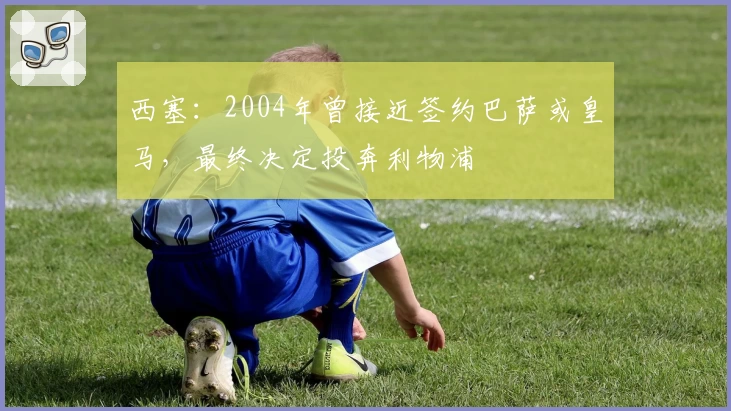 西塞：2004年曾接近签约巴萨或皇马，最终决定投奔利物浦