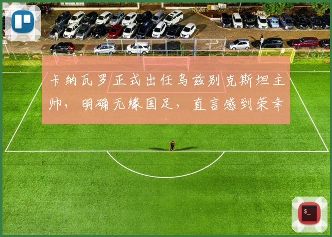 卡纳瓦罗正式出任乌兹别克斯坦主帅，明确无缘国足，直言感到荣幸