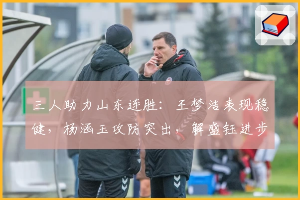 三人助力山东连胜：王梦洁表现稳健，杨涵玉攻防突出，解盛钰进步显著