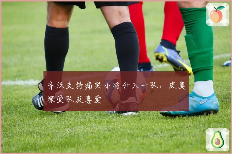 齐沃支持痛哭小将升入一队，皮奥深受队友喜爱