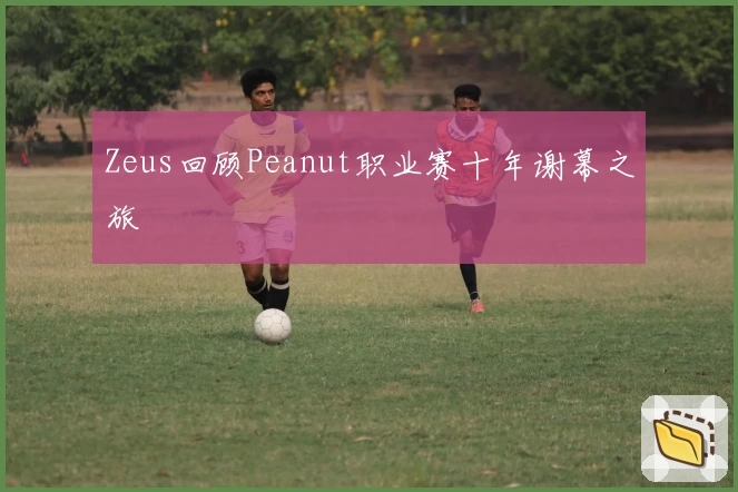 Zeus回顾Peanut职业赛十年谢幕之旅