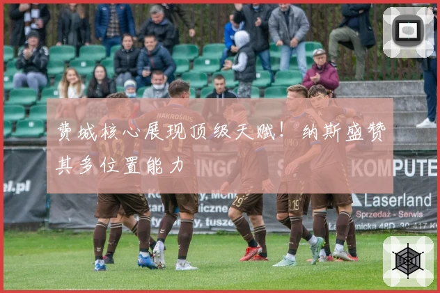 费城核心展现顶级天赋!纳斯盛赞其多位置能力