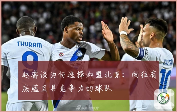 赵睿谈为何选择加盟北京：向往有底蕴且具竞争力的球队