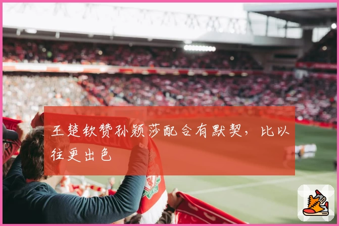 王楚钦赞孙颖莎配合有默契,比以往更出色